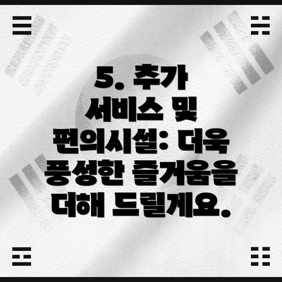 5. 추가 서비스 및 편의시설: 더욱 풍성한 즐거움을 더해 드릴게요.